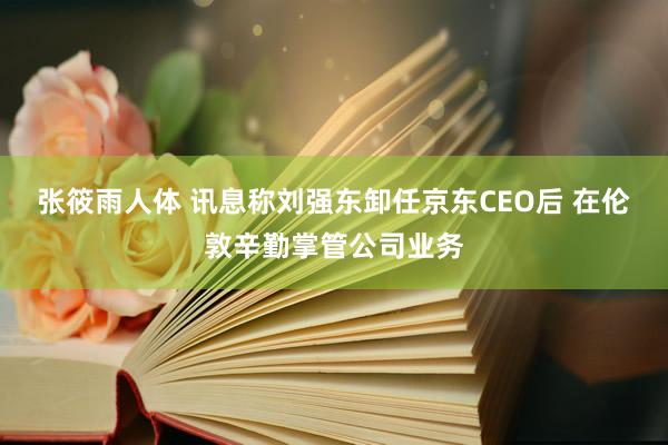 张筱雨人体 讯息称刘强东卸任京东CEO后 在伦敦辛勤掌管公司业务