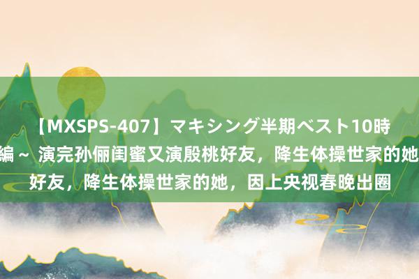 【MXSPS-407】マキシング半期ベスト10時間 ～2015年上半期編～ 演完孙俪闺蜜又演殷桃好友，降生体操世家的她，因上央视春晚出圈