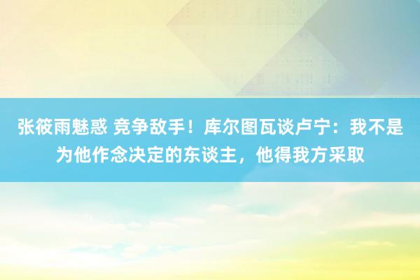 张筱雨魅惑 竞争敌手！库尔图瓦谈卢宁：我不是为他作念决定的东谈主，他得我方采取