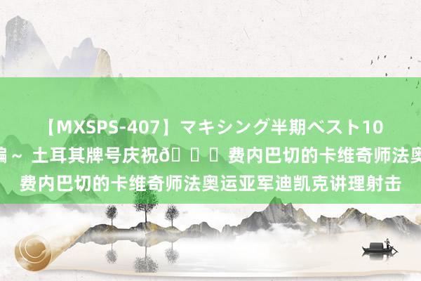 【MXSPS-407】マキシング半期ベスト10時間 ～2015年上半期編～ 土耳其牌号庆祝?费内巴切的卡维奇师法奥运亚军迪凯克讲理射击