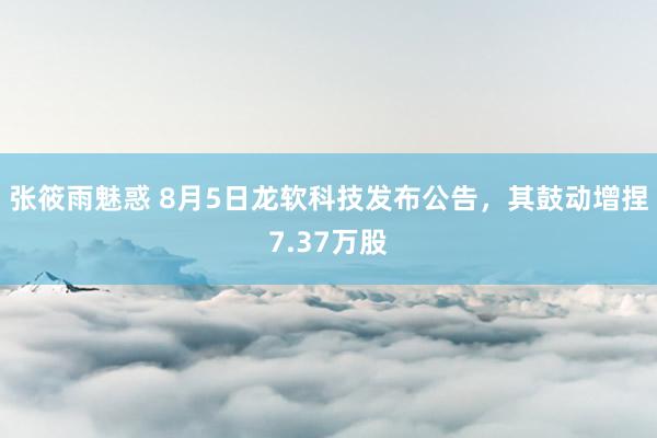 张筱雨魅惑 8月5日龙软科技发布公告，其鼓动增捏7.37万股