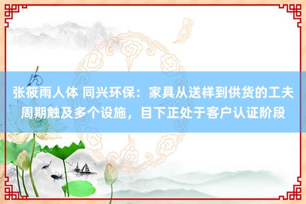 张筱雨人体 同兴环保：家具从送样到供货的工夫周期触及多个设施，目下正处于客户认证阶段