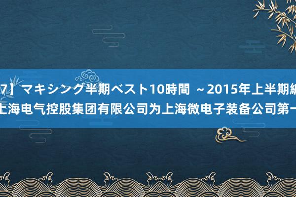 【MXSPS-407】マキシング半期ベスト10時間 ～2015年上半期編～ 上海电气：
上海电气母公司上海电气控股集团有限公司为上海微电子装备公司第一大激动