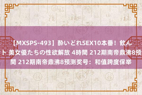 【MXSPS-493】酔いどれSEX10本番！飲んで揉まれてオールナイト 美女優たちの性欲解放 4時間 212期南帝鼎沸8预测奖号：和值跨度保举