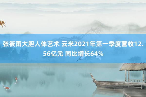 张筱雨大胆人体艺术 云米2021年第一季度营收12.56亿元 同比增长64%