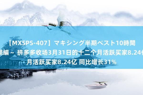 【MXSPS-407】マキシング半期ベスト10時間 ～2015年上半期編～ 拼多多收场3月31日的十二个月活跃买家8.24亿 同比增长31%