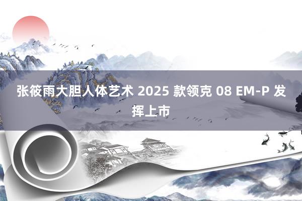 张筱雨大胆人体艺术 2025 款领克 08 EM-P 发挥上市