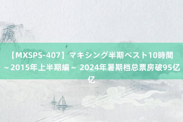 【MXSPS-407】マキシング半期ベスト10時間 ～2015年上半期編～ 2024年暑期档总票房破95亿