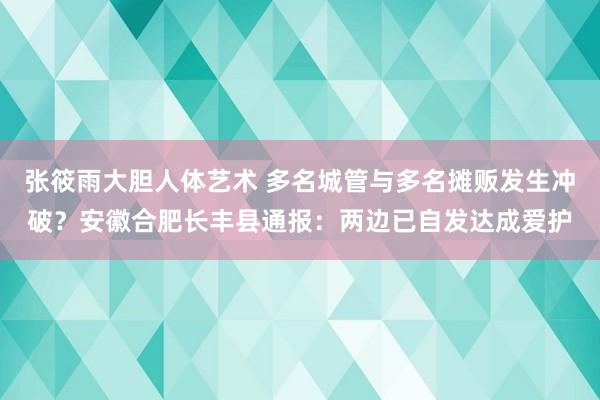 张筱雨大胆人体艺术 多名城管与多名摊贩发生冲破？安徽合肥长丰县通报：两边已自发达成爱护