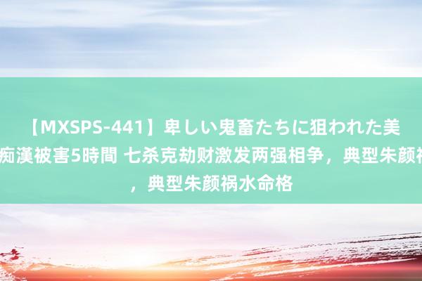 【MXSPS-441】卑しい鬼畜たちに狙われた美女15名 痴漢被害5時間 七杀克劫财激发两强相争，典型朱颜祸水命格