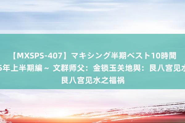 【MXSPS-407】マキシング半期ベスト10時間 ～2015年上半期編～ 文群师父：金锁玉关地舆：艮八宫见水之福祸