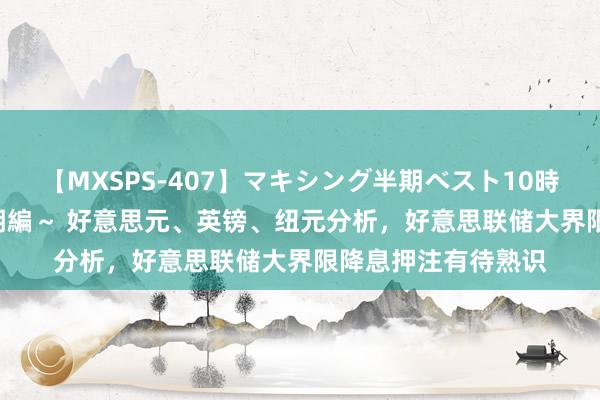 【MXSPS-407】マキシング半期ベスト10時間 ～2015年上半期編～ 好意思元、英镑、纽元分析，好意思联储大界限降息押注有待熟识