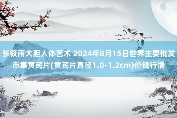 张筱雨大胆人体艺术 2024年8月15日世界主要批发市集黄芪片(黄芪片直径1.0-1.2cm)价钱行情