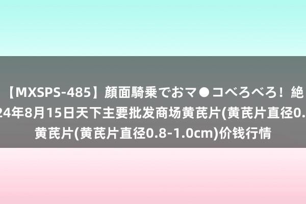 【MXSPS-485】顔面騎乗でおマ●コべろべろ！絶頂クンニ4時間 2024年8月15日天下主要批发商场黄芪片(黄芪片直径0.8-1.0cm)价钱行情