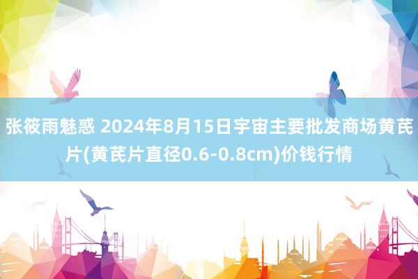 张筱雨魅惑 2024年8月15日宇宙主要批发商场黄芪片(黄芪片直径0.6-0.8cm)价钱行情