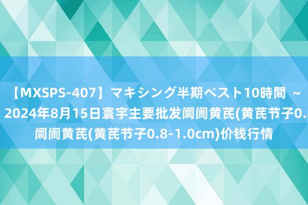 【MXSPS-407】マキシング半期ベスト10時間 ～2015年上半期編～ 2024年8月15日寰宇主要批发阛阓黄芪(黄芪节子0.8-1.0cm)价钱行情