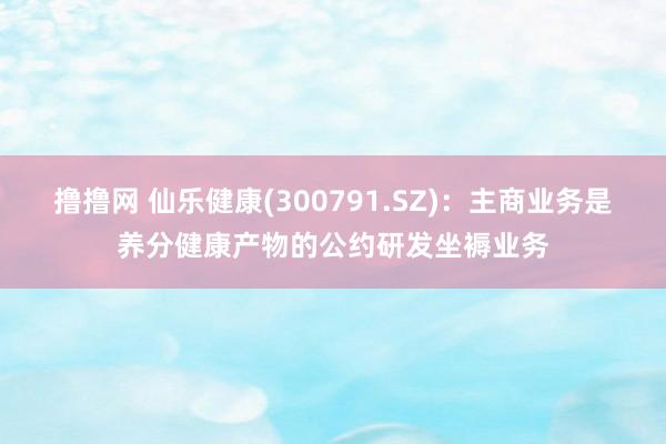 撸撸网 仙乐健康(300791.SZ)：主商业务是养分健康产物的公约研发坐褥业务