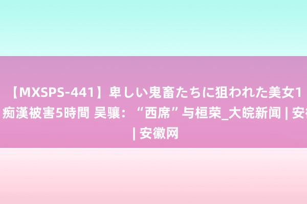 【MXSPS-441】卑しい鬼畜たちに狙われた美女15名 痴漢被害5時間 吴骧：“西席”与桓荣_大皖新闻 | 安徽网