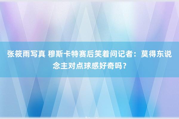 张筱雨写真 穆斯卡特赛后笑着问记者：莫得东说念主对点球感好奇吗？