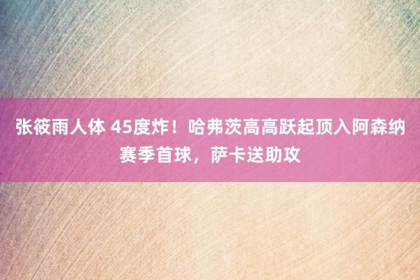 张筱雨人体 45度炸！哈弗茨高高跃起顶入阿森纳赛季首球，萨卡送助攻