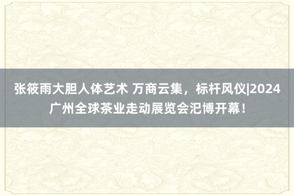 张筱雨大胆人体艺术 万商云集，标杆风仪|2024广州全球茶业走动展览会汜博开幕！