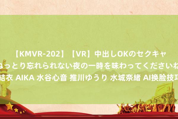 【KMVR-202】【VR】中出しOKのセクキャバにようこそ◆～濃密ねっとり忘れられない夜の一時を味わってくださいね◆～ 波多野結衣 AIKA 水谷心音 推川ゆうり 水城奈緒 AI换脸技巧: 一会儿变身，化身游戏中的扮装！