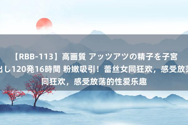 【RBB-113】高画質 アッツアツの精子を子宮に孕ませ中出し120発16時間 粉嫩吸引！蕾丝女同狂欢，感受放荡的性爱乐趣