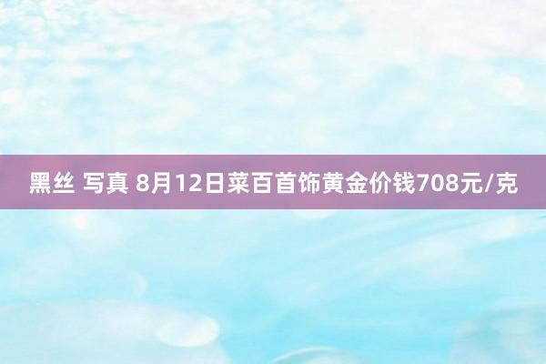 黑丝 写真 8月12日菜百首饰黄金价钱708元/克