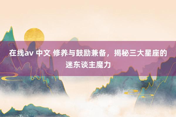 在线av 中文 修养与鼓励兼备，揭秘三大星座的迷东谈主魔力