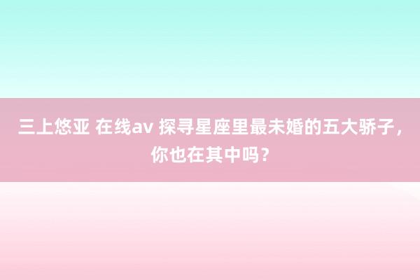 三上悠亚 在线av 探寻星座里最未婚的五大骄子，你也在其中吗？