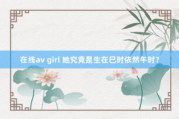 在线av girl 她究竟是生在巳时依然午时？