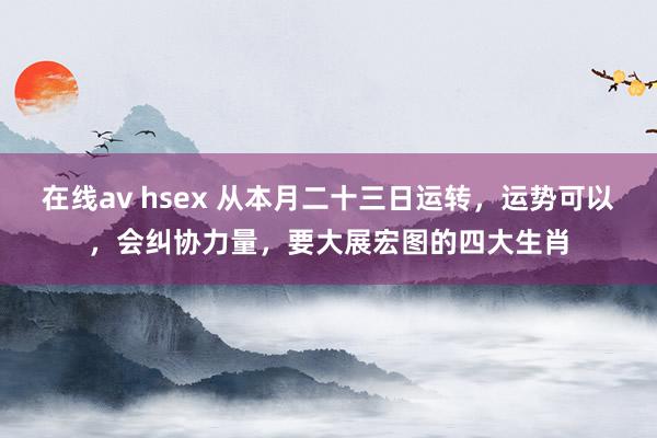 在线av hsex 从本月二十三日运转，运势可以，会纠协力量，要大展宏图的四大生肖