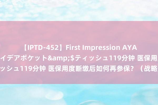 【IPTD-452】First Impression AYA</a>2009-05-01アイデアポケット&$ティッシュ119分钟 医保用度断缴后如何再参保？（战略解读·问答）