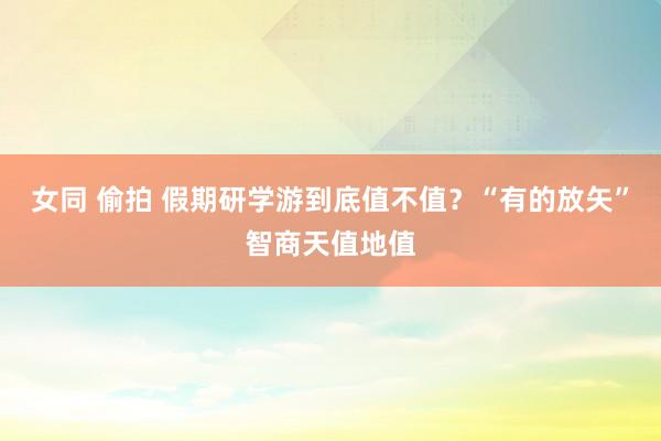 女同 偷拍 假期研学游到底值不值？“有的放矢”智商天值地值