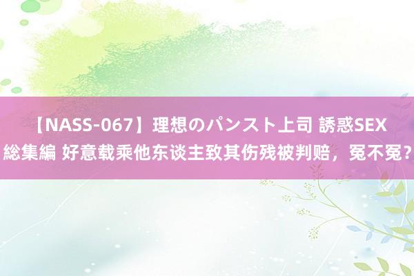 【NASS-067】理想のパンスト上司 誘惑SEX総集編 好意载乘他东谈主致其伤残被判赔，冤不冤？