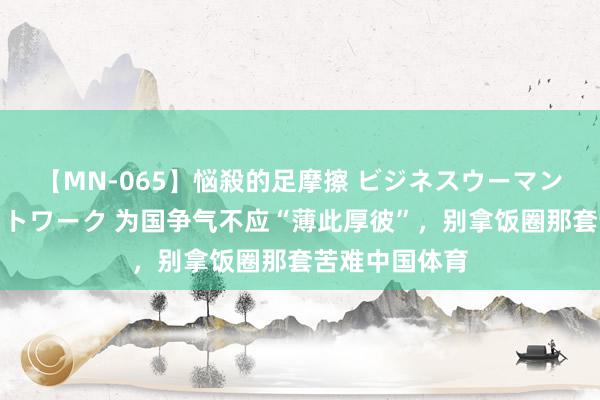 【MN-065】悩殺的足摩擦 ビジネスウーマンの淫らなフットワーク 为国争气不应“薄此厚彼”，别拿饭圈那套苦难中国体育