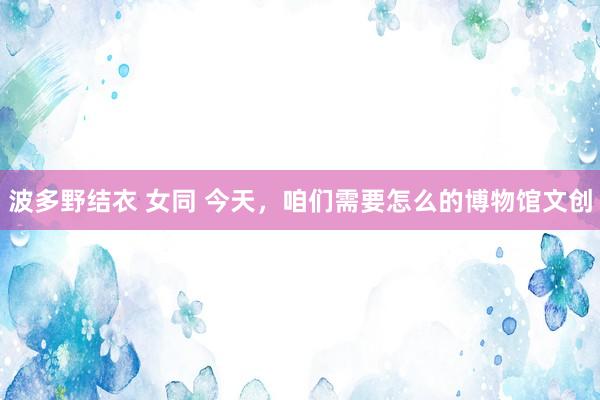 波多野结衣 女同 今天，咱们需要怎么的博物馆文创