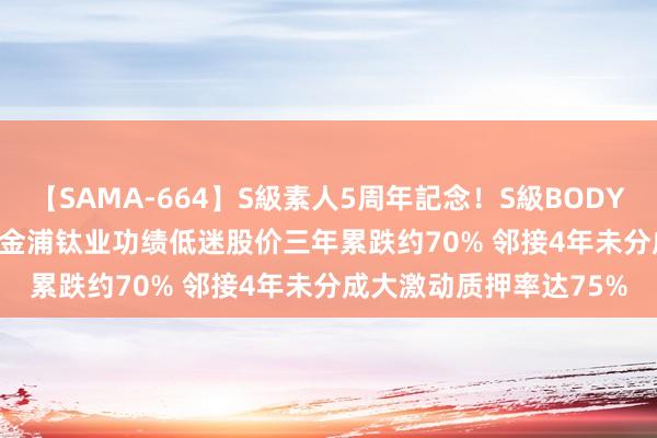 【SAMA-664】S級素人5周年記念！S級BODY中出しBEST30 8時間 金浦钛业功绩低迷股价三年累跌约70% 邻接4年未分成大激动质押率达75%