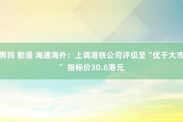 男同 動漫 海通海外：上调港铁公司评级至“优于大市” 指标价30.6港元