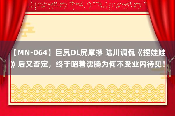 【MN-064】巨尻OL尻摩擦 陆川调侃《捏娃娃》后又否定，终于昭着沈腾为何不受业内待见！