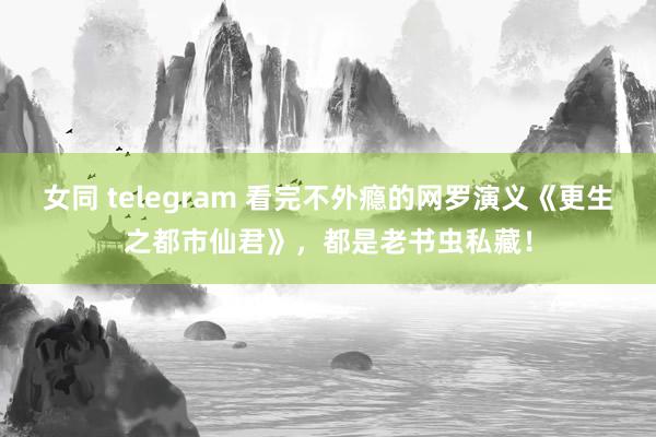 女同 telegram 看完不外瘾的网罗演义《更生之都市仙君》，都是老书虫私藏！