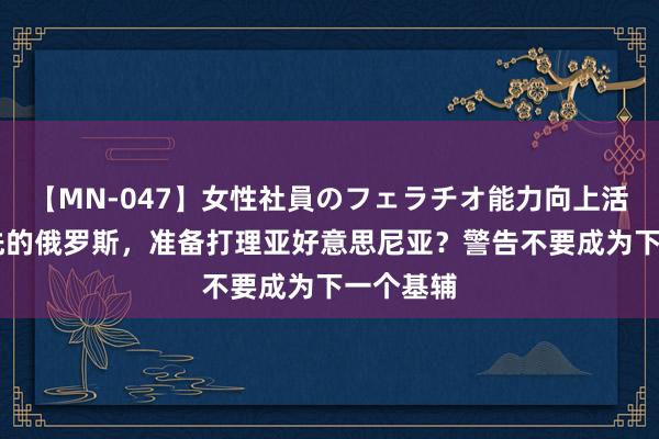 【MN-047】女性社員のフェラチオ能力向上活動 腾首先的俄罗斯，准备打理亚好意思尼亚？警告不要成为下一个基辅