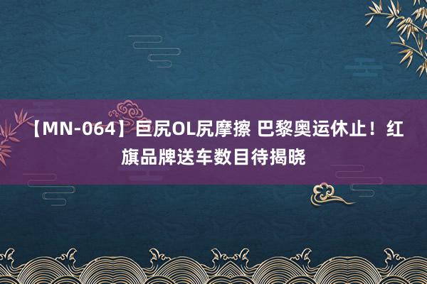 【MN-064】巨尻OL尻摩擦 巴黎奥运休止！红旗品牌送车数目待揭晓