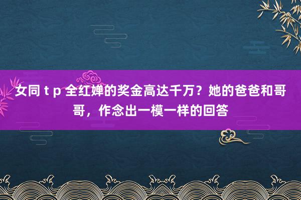 女同 t p 全红婵的奖金高达千万？她的爸爸和哥哥，作念出一模一样的回答