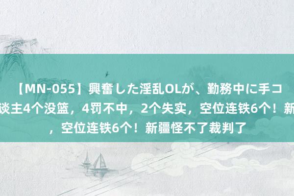 【MN-055】興奮した淫乱OLが、勤務中に手コキ！！？？ 5东谈主4个没篮，4罚不中，2个失实，空位连铁6个！新疆怪不了裁判了