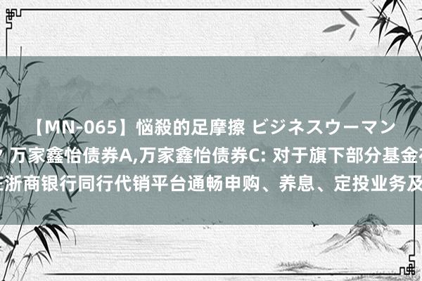 【MN-065】悩殺的足摩擦 ビジネスウーマンの淫らなフットワーク 万家鑫怡债券A,万家鑫怡债券C: 对于旗下部分基金在浙商银行同行代销平台通畅申购、养息、定投业务及参与其费率优惠算作的公告