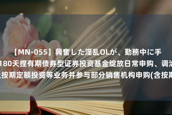 【MN-055】興奮した淫乱OLが、勤務中に手コキ！！？？ 对于长信180天捏有期债券型证券投资基金绽放日常申购、调治转入及按期定额投资等业务并参与部分销售机构申购(含按期定额投资申购)费率优惠活动的公告