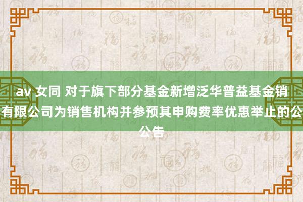 av 女同 对于旗下部分基金新增泛华普益基金销售有限公司为销售机构并参预其申购费率优惠举止的公告