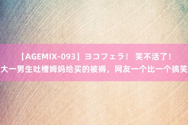 【AGEMIX-093】ヨコフェラ！ 笑不活了！大一男生吐槽姆妈给买的被褥，网友一个比一个搞笑