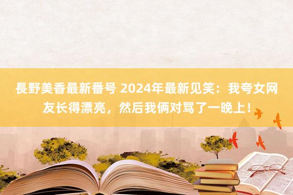 長野美香最新番号 2024年最新见笑：我夸女网友长得漂亮，然后我俩对骂了一晚上！